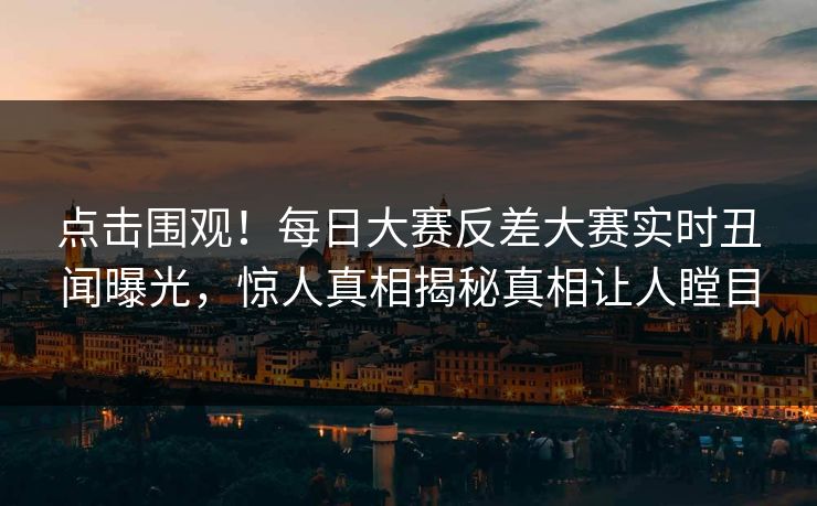 点击围观！每日大赛反差大赛实时丑闻曝光，惊人真相揭秘真相让人瞠目