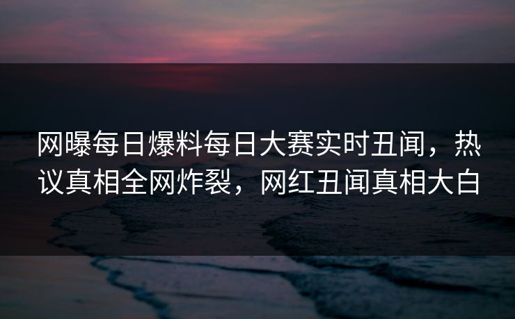 网曝每日爆料每日大赛实时丑闻，热议真相全网炸裂，网红丑闻真相大白