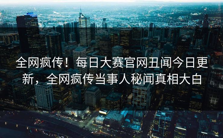 全网疯传！每日大赛官网丑闻今日更新，全网疯传当事人秘闻真相大白