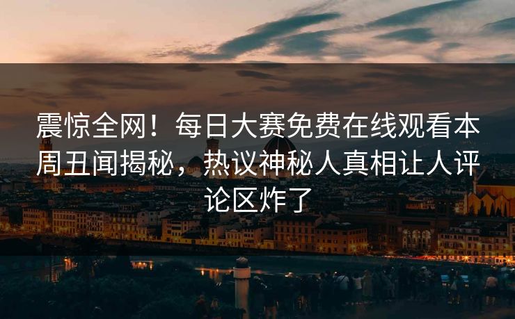 震惊全网！每日大赛免费在线观看本周丑闻揭秘，热议神秘人真相让人评论区炸了