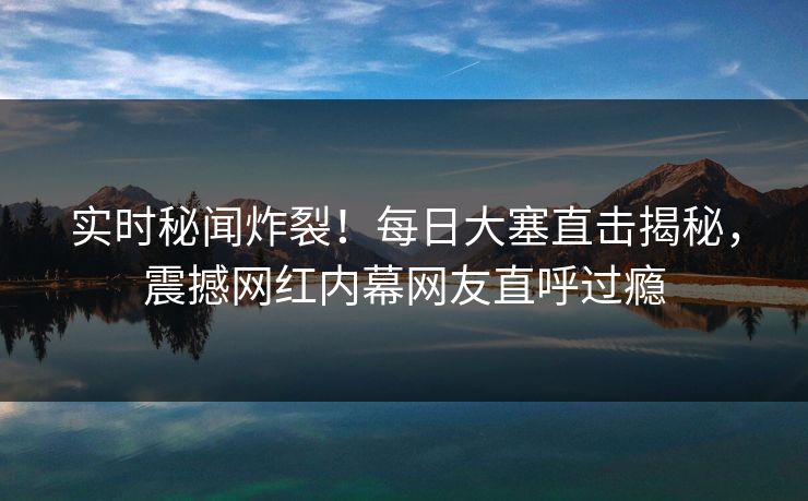 实时秘闻炸裂！每日大塞直击揭秘，震撼网红内幕网友直呼过瘾