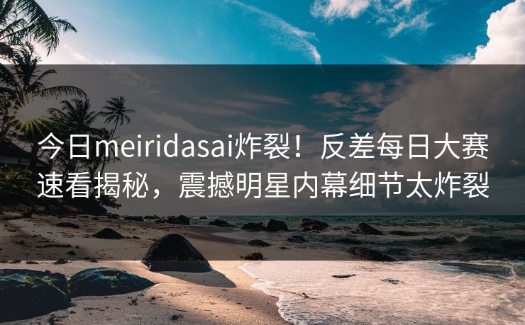 今日meiridasai炸裂！反差每日大赛速看揭秘，震撼明星内幕细节太炸裂
