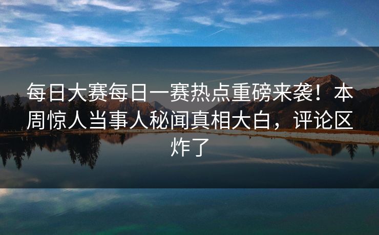 每日大赛每日一赛热点重磅来袭！本周惊人当事人秘闻真相大白，评论区炸了