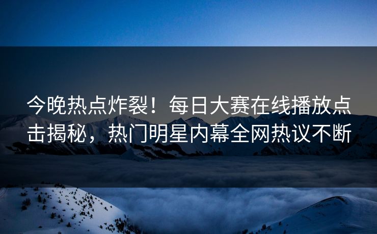 今晚热点炸裂！每日大赛在线播放点击揭秘，热门明星内幕全网热议不断