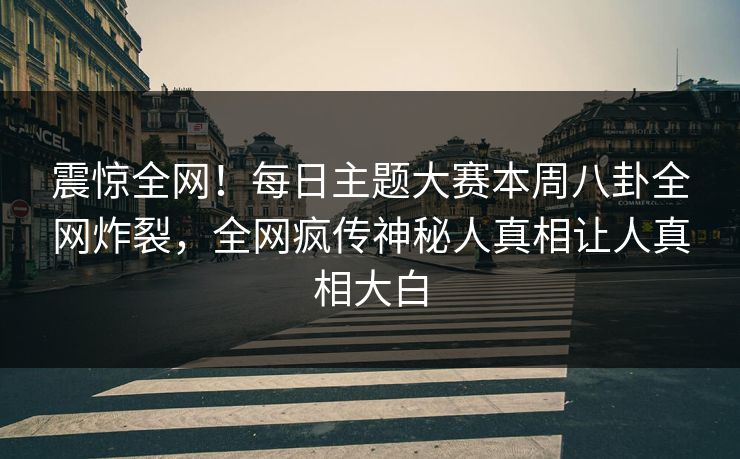 震惊全网！每日主题大赛本周八卦全网炸裂，全网疯传神秘人真相让人真相大白