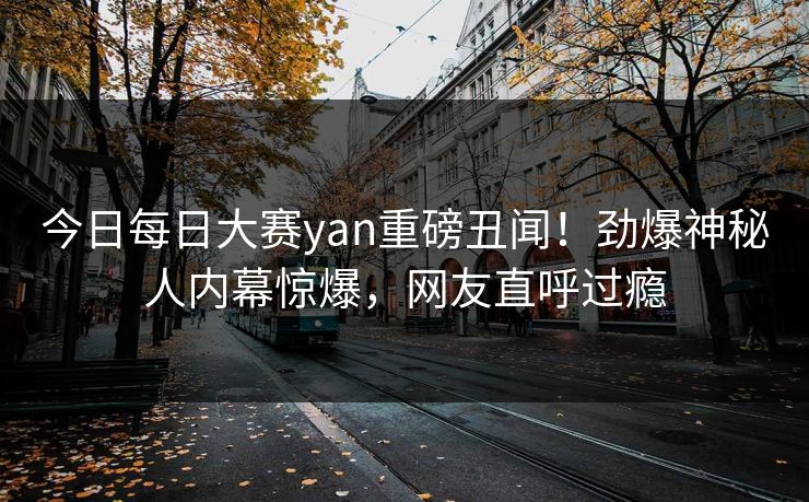 今日每日大赛yan重磅丑闻！劲爆神秘人内幕惊爆，网友直呼过瘾