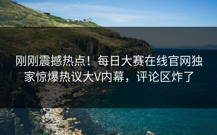 刚刚震撼热点！每日大赛在线官网独家惊爆热议大V内幕，评论区炸了