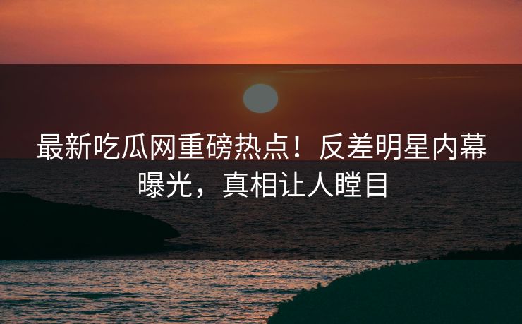 最新吃瓜网重磅热点！反差明星内幕曝光，真相让人瞠目