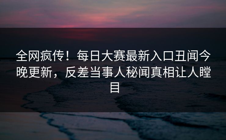 全网疯传！每日大赛最新入口丑闻今晚更新，反差当事人秘闻真相让人瞠目