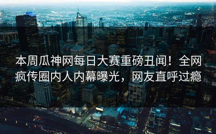 本周瓜神网每日大赛重磅丑闻！全网疯传圈内人内幕曝光，网友直呼过瘾