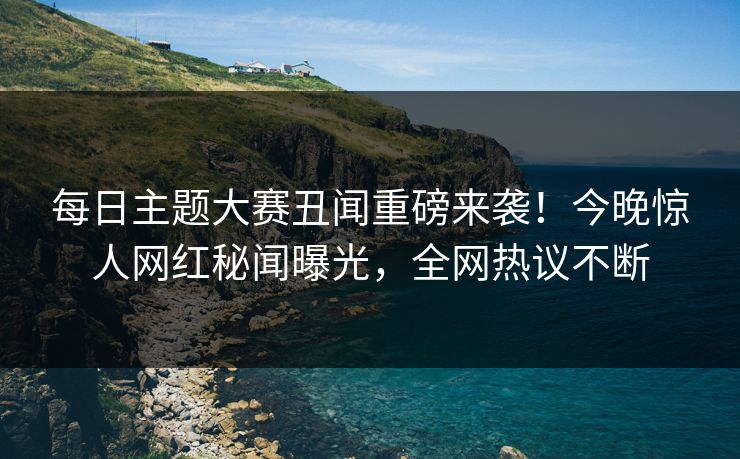 每日主题大赛丑闻重磅来袭！今晚惊人网红秘闻曝光，全网热议不断
