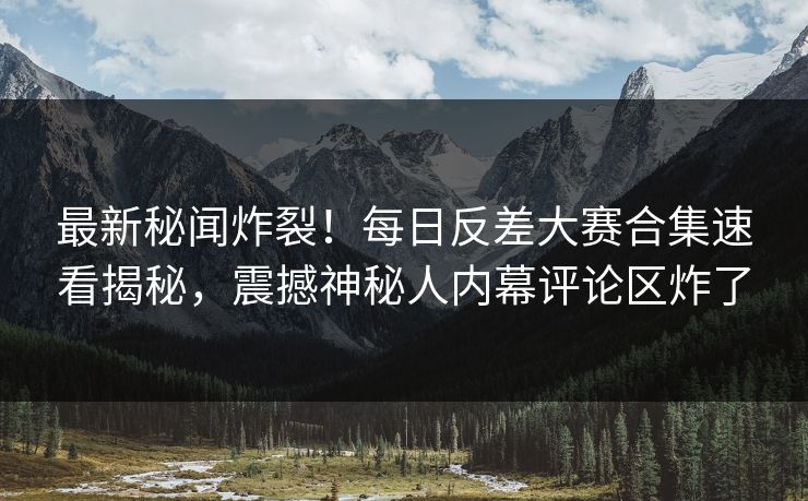 最新秘闻炸裂！每日反差大赛合集速看揭秘，震撼神秘人内幕评论区炸了