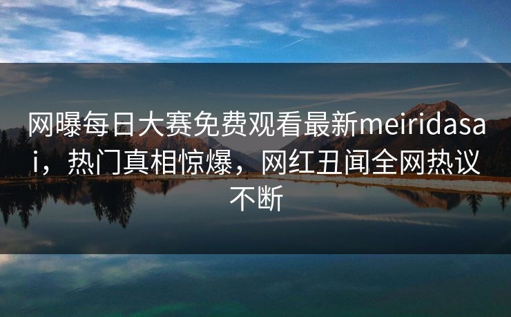 网曝每日大赛免费观看最新meiridasai，热门真相惊爆，网红丑闻全网热议不断