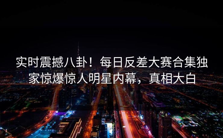 实时震撼八卦！每日反差大赛合集独家惊爆惊人明星内幕，真相大白