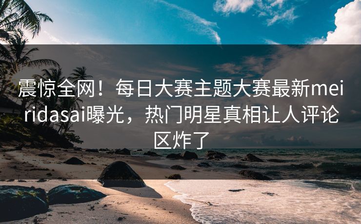 震惊全网！每日大赛主题大赛最新meiridasai曝光，热门明星真相让人评论区炸了