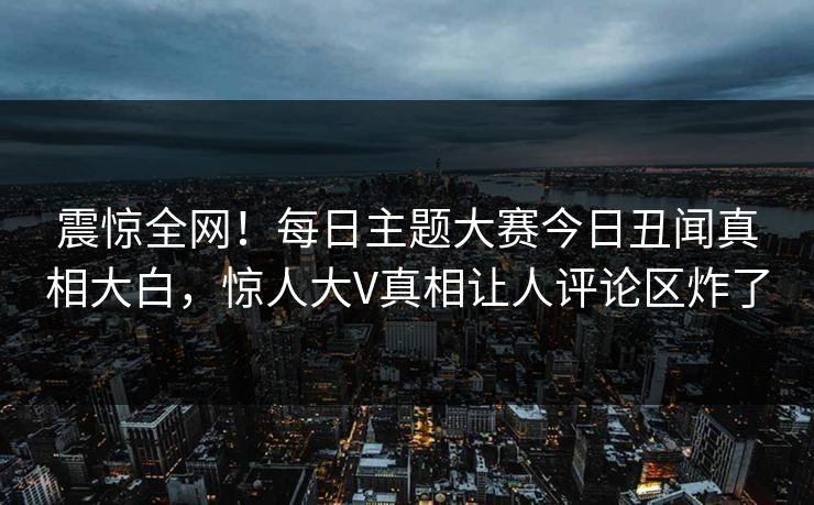 震惊全网！每日主题大赛今日丑闻真相大白，惊人大V真相让人评论区炸了