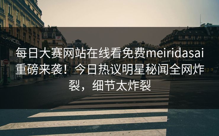 每日大赛网站在线看免费meiridasai重磅来袭！今日热议明星秘闻全网炸裂，细节太炸裂