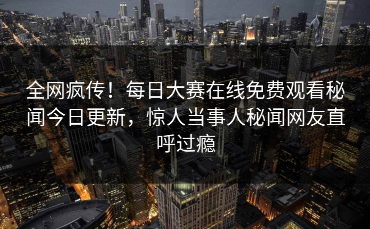 全网疯传！每日大赛在线免费观看秘闻今日更新，惊人当事人秘闻网友直呼过瘾