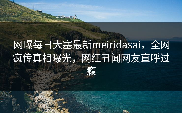 网曝每日大塞最新meiridasai，全网疯传真相曝光，网红丑闻网友直呼过瘾