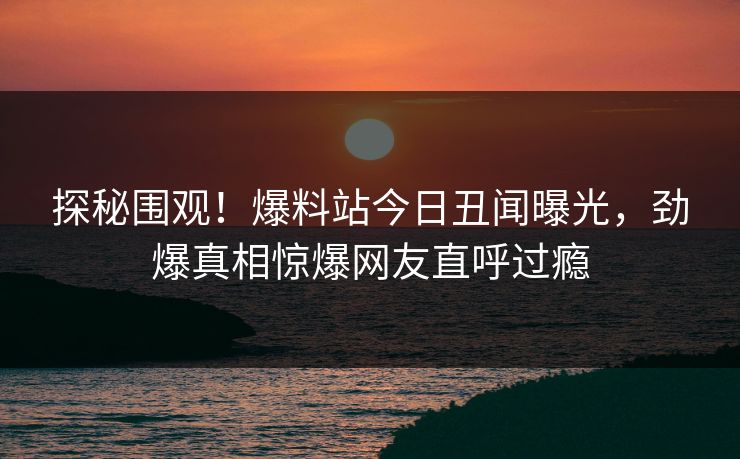 探秘围观！爆料站今日丑闻曝光，劲爆真相惊爆网友直呼过瘾
