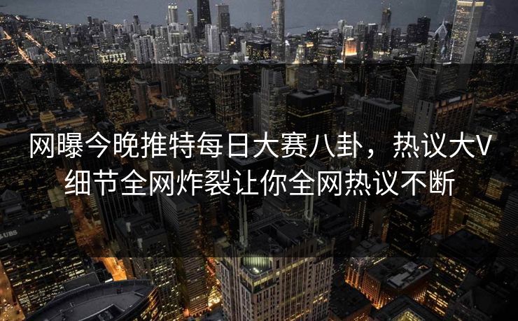 网曝今晚推特每日大赛八卦，热议大V细节全网炸裂让你全网热议不断