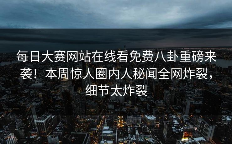 每日大赛网站在线看免费八卦重磅来袭！本周惊人圈内人秘闻全网炸裂，细节太炸裂