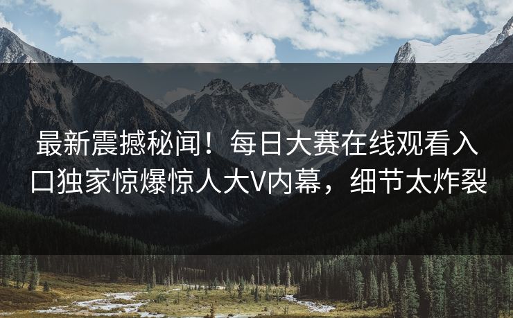 最新震撼秘闻！每日大赛在线观看入口独家惊爆惊人大V内幕，细节太炸裂