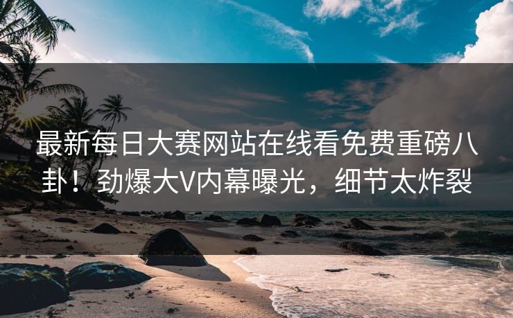 最新每日大赛网站在线看免费重磅八卦！劲爆大V内幕曝光，细节太炸裂