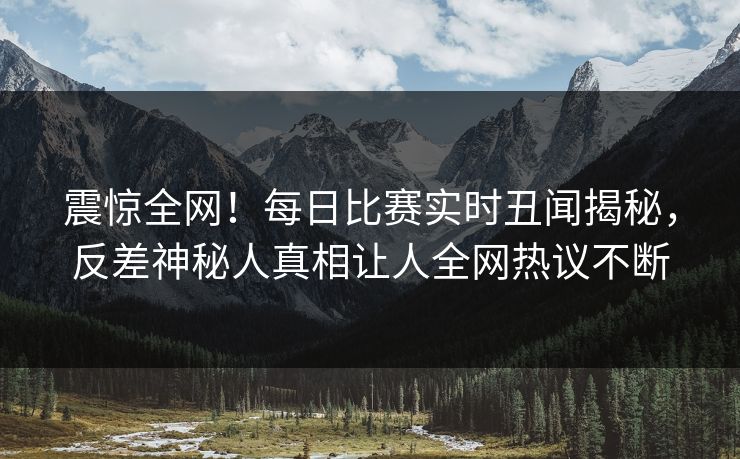 震惊全网！每日比赛实时丑闻揭秘，反差神秘人真相让人全网热议不断