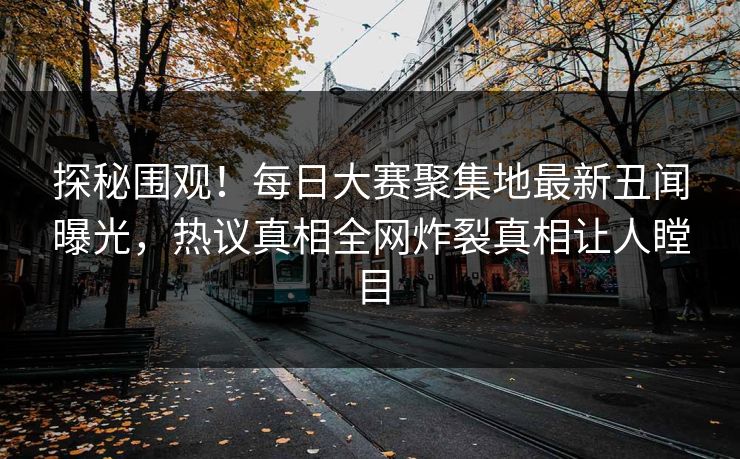 探秘围观！每日大赛聚集地最新丑闻曝光，热议真相全网炸裂真相让人瞠目
