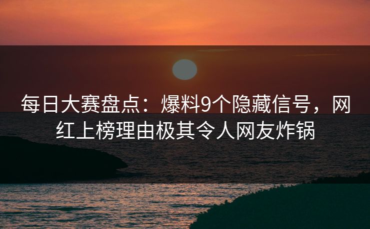 每日大赛盘点：爆料9个隐藏信号，网红上榜理由极其令人网友炸锅