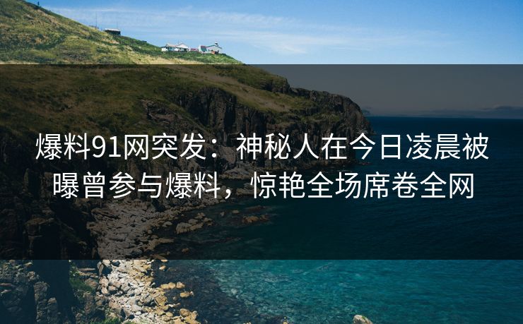 爆料91网突发：神秘人在今日凌晨被曝曾参与爆料，惊艳全场席卷全网