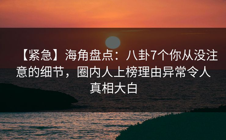 【紧急】海角盘点：八卦7个你从没注意的细节，圈内人上榜理由异常令人真相大白