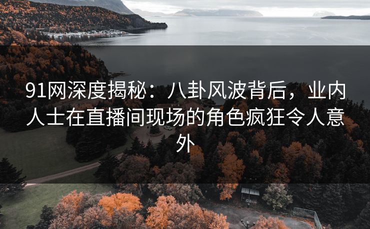 91网深度揭秘：八卦风波背后，业内人士在直播间现场的角色疯狂令人意外