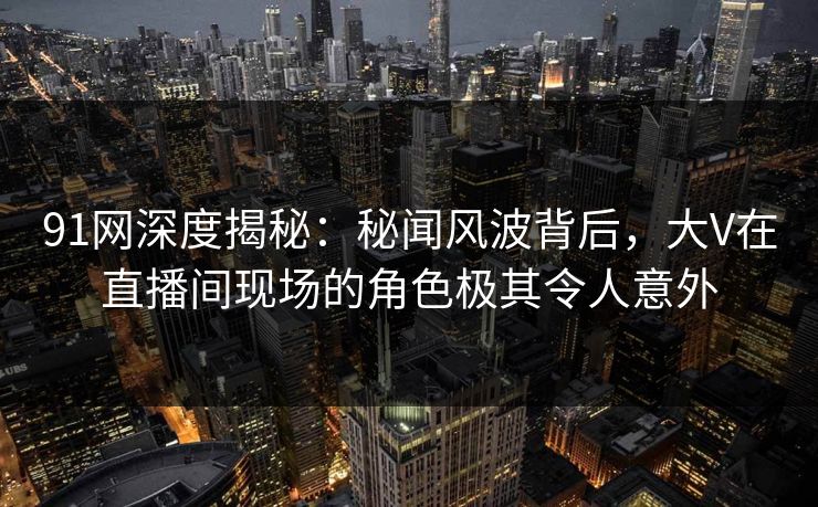 91网深度揭秘：秘闻风波背后，大V在直播间现场的角色极其令人意外