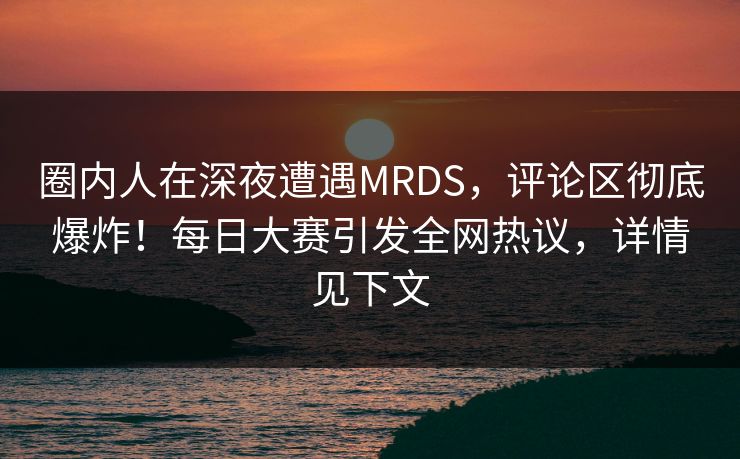 圈内人在深夜遭遇MRDS，评论区彻底爆炸！每日大赛引发全网热议，详情见下文