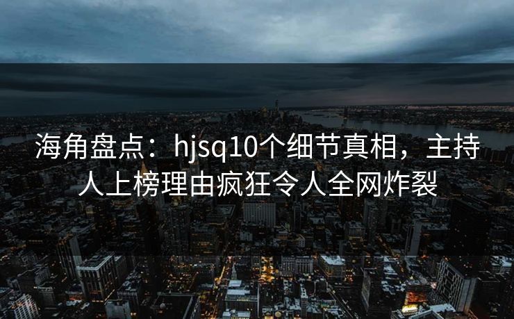 海角盘点：hjsq10个细节真相，主持人上榜理由疯狂令人全网炸裂