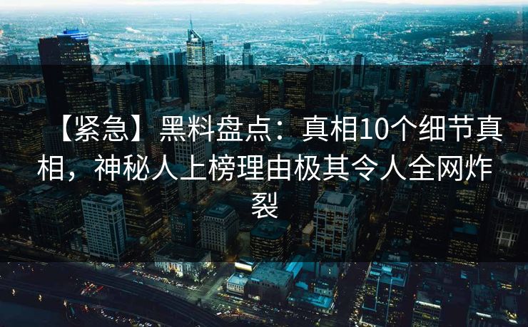 【紧急】黑料盘点：真相10个细节真相，神秘人上榜理由极其令人全网炸裂