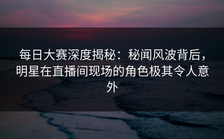每日大赛深度揭秘：秘闻风波背后，明星在直播间现场的角色极其令人意外