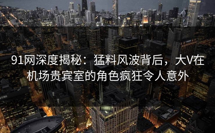91网深度揭秘：猛料风波背后，大V在机场贵宾室的角色疯狂令人意外