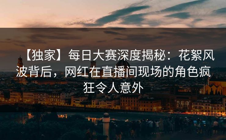 【独家】每日大赛深度揭秘：花絮风波背后，网红在直播间现场的角色疯狂令人意外