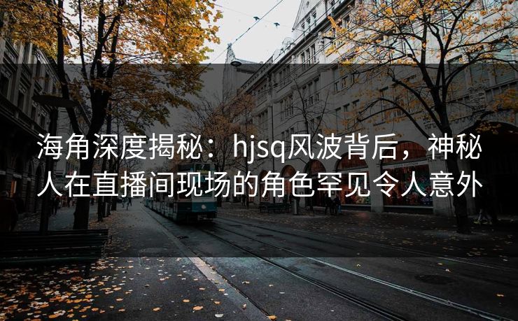 海角深度揭秘：hjsq风波背后，神秘人在直播间现场的角色罕见令人意外