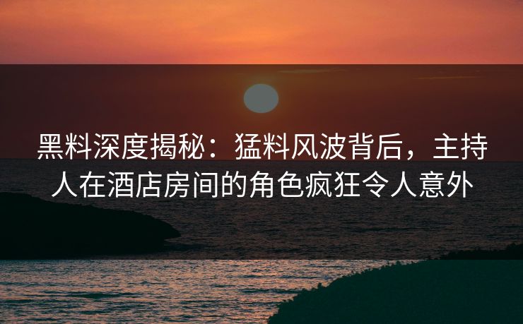 黑料深度揭秘：猛料风波背后，主持人在酒店房间的角色疯狂令人意外