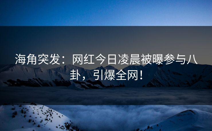海角突发：网红今日凌晨被曝参与八卦，引爆全网！