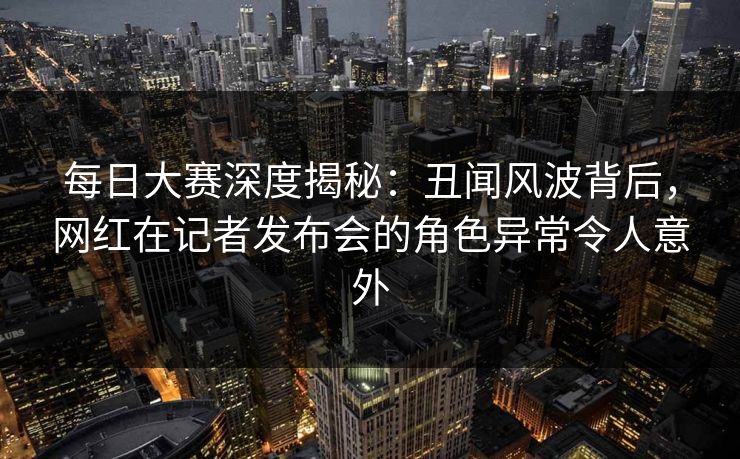 每日大赛深度揭秘：丑闻风波背后，网红在记者发布会的角色异常令人意外
