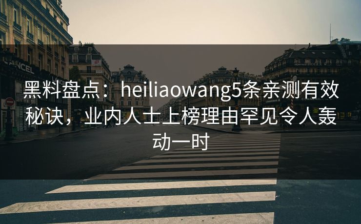 黑料盘点：heiliaowang5条亲测有效秘诀，业内人士上榜理由罕见令人轰动一时