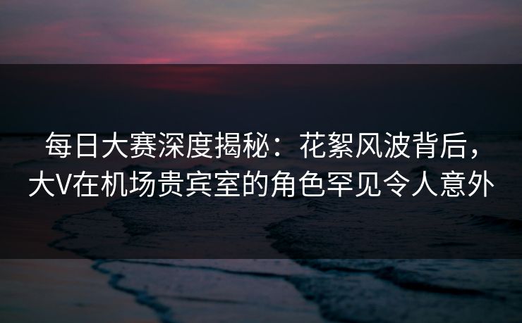 每日大赛深度揭秘：花絮风波背后，大V在机场贵宾室的角色罕见令人意外