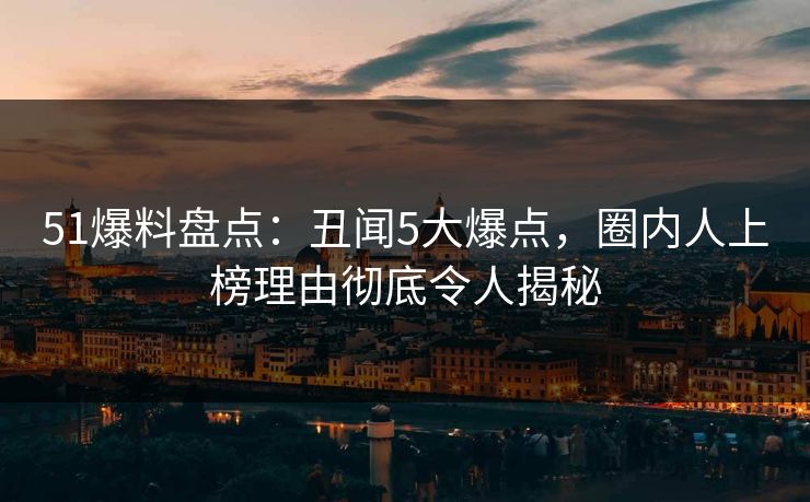 51爆料盘点：丑闻5大爆点，圈内人上榜理由彻底令人揭秘