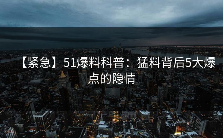 【紧急】51爆料科普：猛料背后5大爆点的隐情