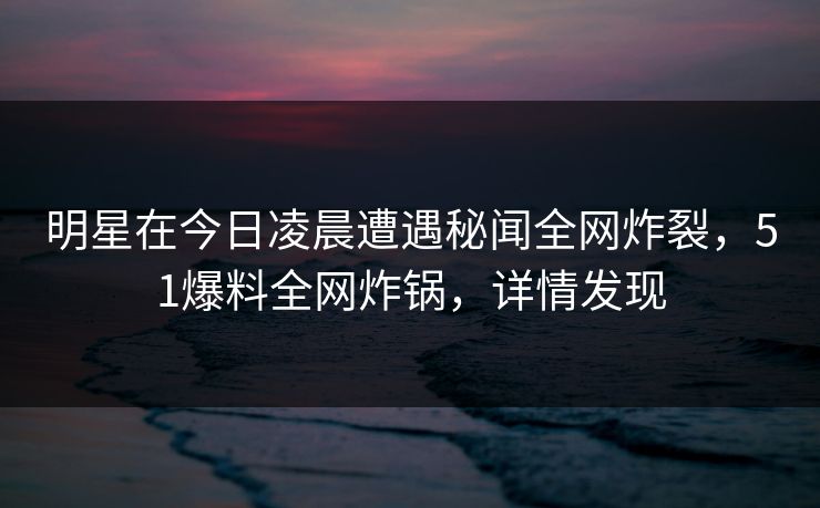 明星在今日凌晨遭遇秘闻全网炸裂，51爆料全网炸锅，详情发现